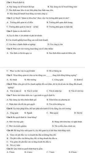 Câu 1:Hoach định là:
A. Xây dựng các kế hoạch dài han
B. Xây dựng các kế hoạch hàng nǎm
C. Xác định mục tiêu và các biện pháp thực hiện mục tiêu
D. Xây dựng kế hoạch hoạt động của toàn công ty
Câu 2: Lý thuyết "Quản tri khoa hoc"được xếp vào trường phái quản trị nào?
A. Trường phái quản trị cố điển
B. Trường phái quản định lượng
C. Trường phái quản trị tâm lý - xã hôi
D. Trường phái quản trị hiện đại
Câu 3: Quản trị cần thiết cho
A. Các tổ chức vì lợi nhuận và phi lợi nhuận
B. Các doanh nghiệp hoạt động sản xuất kinh doanh
C. Các đơn vị hành chính sự nghiệp
D. Các công ty lớn
Câu 4: Phân tích môi trường hoạt động của tổ chức nhằm:
A. Xác định cơ hội &nguy cơ
B. Xác định điểm mạnh &điểm yếu
C. Phục vụ cho việc ra quyết định
D. Để có thông tin
Câu 5: "Hoat động quản trị chịu sự tác động của __ đang biến động không ngừng"
A. Kỹ thuật
B. Môi trường
C. Công nghệ
D. Kinh tế
Câu 6: Nhân viên giỏi rời bỏ doanh nghiệp đến nơi khác, đó là yếu tố nào tác động đến doanh
nghiệp?
A. Yếu tố dân số B. Yếu tố xã hội
C. Yếu tố nhân lực
D. Yếu tố vǎn hóa
Câu 7: Bước khó khǎn nhất của 1 quá trình ra quyết định là:
A. Xây dựng các tiêu chuẩn đánh giá
B. Tiềm kiếm các phuơng án
C. Nhân diên vấn đề cần giải quyết
D. Tìm kiếm thông tin
Câu 8: Các biện pháp kiềm chế lạm phát nền kinh tế là tác động của môi trường:
A. Tổng quát
B. Ngành
C. Bên ngoài
D. Nội bộ
Câu 9: Ra quyết định là 1 hoạt động?
A. Nhờ vào trực giác
B. Mang tính khoa học và nghệ thuật
C. Nhờ vào kinh nghiệm
D. Tất cả đều chưa chính xác
Câu 10: Để tǎng hiệu suất quản trị, các nhà quản trị có thể thực hiện bằng cách:
A. Giảm chi phí đầu vào và doanh thu đầu ra không thay đổi.
B. Chi phí ở đầu vào không thay đổi và tǎng doanh thu đầu ra
C. Vừa giảm chi phí đầu vào và tǎng doanh thu đầu ra
D. Tất cả ý trên
Câu 11: Quy trình ra quyết định hợp lý gồm:
A. 5 bước
B. 6 bước
C. 7 bước
D. 8 bước