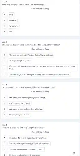 Câu 1
Hoạt động đối ngoại của Phan Châu Trinh diễn ra chủ yếu ở
Chọn một đáp án đúng
A Pháp. A
B Nhật Bản.
C Trung Quốc.
D Mỹ.
Câu 2
Nội dung nào dưới đây không phải là hoạt động đối ngoại của Phan Bội Châu?
Chọn một đáp án đúng
A A
Tham gia liên minh giữa Vân Nam, Quảng Tây với Việt : Nam.
B Tham giá Đông Á đồng minh. B
C
Đầu nǎm 1905 đưa 200 thanh niên Việt Nam sang học tập tại các trường tư thục ở Trung
C
Quốc.
Tìm kiếm sư giúp đỡ từ bên ngoài để chống thực dân Pháp,, giành độc lập dân tộc.
D D
Câu 3
Trong giai đoạn 1905-1909 , hoạt động đối ngoại của Phan Bôi Châu là
Chọn một đáp án đúng
khởi xướng cuộc vận động chống thuế ở Trung Kì. A
B tổ chức phong trào Đông du. B
C khởi xướng phong trào Đông Kinh nghĩa thục. C
D tổ chức phong trào Duy tân. D
Câu 4
Từ 1942-1945H ô Chí Minh sang Trung Quốc để làm gì?
Chọn một đáp án đúng
Chính thức đǎt quan hệ ngoại giao với Trung Quốc A
B Tìm hiểu về những hoat động yêu nước của người Việt. B
C Vận động ngoại giao với lực lượng Đồng minh. C
D
Xây dựng co sở cách mang ở nước ngoài.