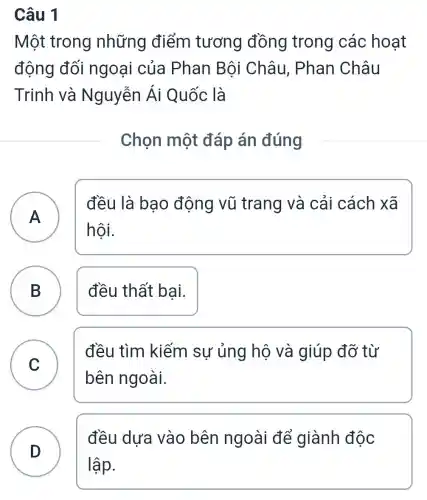 Câu 1
Một trong những điểm tương đồng trong các hoat
động đối ngoại của Phan Bội Châu, Phan Châu
Trinh và Nguyễn Ái Quốc là
Chọn một đáp án đúng
A A
đều là bao động vũ trang và cải cách xã
hội.
B ) đều thất bai.
C v
đều tìm kiếm sự ủng hộ và giúp đỡ từ
bên ngoài.
D )
đều dưa vào bên ngoài để giành độc