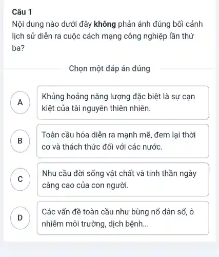 Câu 1
Nội dung nào dưới đây không phản ánh đúng bối cảnh
lịch sử diễn ra cuộc cách mạng công nghiệp lần thứ
ba?
Chọn một đáp án đúng
A
Khủng hoảng nǎng lượng đặc biệt là sự cạn
kiệt của tài nguyên thiên nhiên.
.
B
cơ và thách thức đối với các nước.
Toàn cầu hóa diễn ra mạnh mẽ , đem lai thời
C
Nhu cầu đời sống vật chất và tinh thần ngày
v
càng cao của con người.
D
nhiễm môi trường, dịch bệnh __
Các vấn đề toàn cầu như bùng nổ dân số, ô