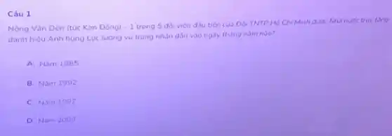 Câu 1
Nông Vǎn Dén (tuc Kim Đóng) -1
trong 5 đôi viên đầu tiên của Do TNTP Hó Chí Minh được Nhà nude truy tǎng
danh hieu Anh hung Lực lương vù trang nhân dân vào ngày tháng nǎm nào?
A. Nǎm 1985
B. Nǎm 1992
C. Nam 1997
D. Nam 2000