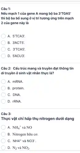 Câu 1:
Nếu mạch 1 của gene A mang bộ ba 3'TGA5'
thì bộ ba bổ sung ở vị trí tương ứng trên mạch
2 của gene này là
A. 5'TCA3'.
B. 3'ACT5'.
C. 3'TCA5'
D. 5'ACU3'.
Câu 2: Cấu trúc mang và truyền đạt thông tin
di truyền ở sinh vật nhân thực là?
A. mRNA.
B. protein.
C. DNA.
D. rRNA.
Câu 3:
Thực vật chỉ hấp thụ nitrogen dưới dạng
A. NH_(4)^+ và NO
B. Nitrogen hữu cơ.
C. NH_(4)^+ và NO^-
D. N_(2) và NO_(2)