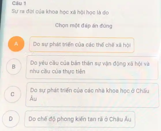 Câu 1
Sự ra đời của khoa học xã hội học là do
Chọn một đáp án đúng
A
Do sự phát triển của các thể chế xã hội
B
nhu cầu của thực tiền
Do yêu cầu của bản thân sự vận động xã hội và
D
C
Do sự phát triển của các nhà khoa học ở Chấu
v
hat (A)u
D Do chế độ phong kiến tan rã ở Châu hat (A)u