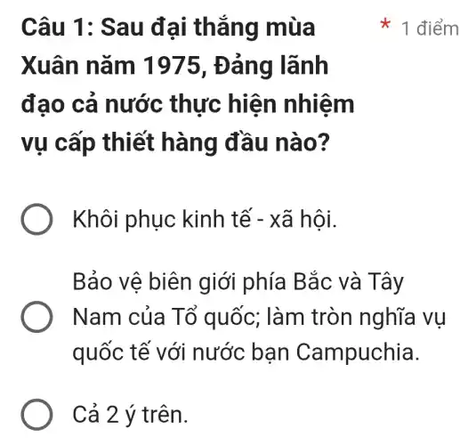 Câu 1:Sau đại thẳng mùa
Xuân nǎm 1975 , Đảng lãnh
đạo cả nước thực : hiện nhiệm
vụ cấp thiết hàng đầu nào?
Khôi phục kinh tế - xã hội.
Bảo vê biên giới phía Bắc và Tây
Nam của Tổ quốc;: làm tròn nghĩa vụ
quốc tế với nước ban Campuchia.
Cả 2 ý trên.
1 điểm