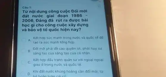 Câu 1:
Từ nội dung công cuộc Đối mới
đất nước giai đoạn 1986 -
2006 Đảng đã rút ra được bài
học gì cho công cuộc xây dựng
và bảo vệ tổ quốc hiện nay?
A
Kết hợp sức mạnh trong nước và quốc tế để
tạo ra sức mạnh tống hợp.
B.
Đối mới phải đề cao quyền lợi, phát huy sự
sáng tạo của sáng tạo của cá nhân.
. Kết hợp đấu tranh quân sự với ngoại ngoại
giao ở trong nước và quốc tế.
. Khi đất nước khủng hoảng cần đối mới từ
hỏ hoàn toàn cái cũ