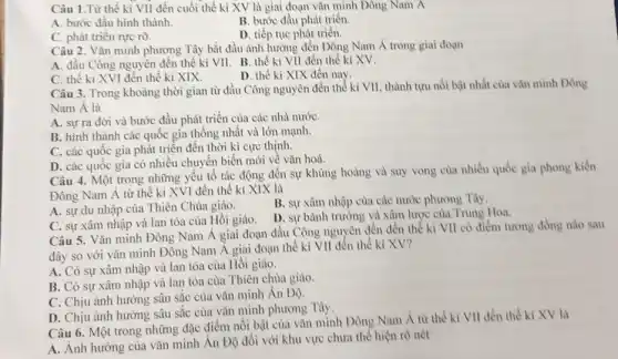 Câu 1.Từ thế kỉ VII đến cuối thể kì XV là giai đoạn vǎn minh Đông Nam A
A. bước đầu hình thành.
B. bước đầu phảt triển.
C. phát triển rực rỡ.
D. tiếp tục phát triển.
Câu 2. Vǎn minh phương Tây bắt đầu ảnh hưởng đến Đông Nam Á trong giai doan
A. đầu Công nguyên đến thế kỉ VII. B.thế kỉ VII đến thế kỉ XV.
C. thế kỉ XVI đến thế kỉ XIX.
D. thể ki XIX đến nay.
Câu 3. Trong khoảng thời gian từ đầu Công nguyên đến thể kì VII, thành tựu nổi bật nhất của vǎn minh Dông
Nam A là
A. sựra đời và bước đầu phát triển của các nhà nướC.
B. hình thành các quốc gia thống nhất và lớn mạnh.
C. các quốc gia phát triển đến thời kì cực thinh.
D. các quốc gia có nhiều chuyển biến mới về vǎn hoả.
Câu 4. Một trong những yếu tố tác động đến sự khùng hoảng và suy vong của nhiều quốc gia phong kiến
Đông Nam Á từ thế kỉ XVI đến thể kỉ XIX là
A. sự du nhập của Thiên Chúa giáo.
B. sự xâm nhập của các nước phương Tây.
C. sự xâm nhập và lan tỏa của Hồi giáo.
D. sự bành trướng và xâm lược của Trung Hoa.
Câu 5. Vǎn minh Đông Nam Á giai đoạn đầu Công nguyên đến đến thế kỉ VII có điểm tương đồng nào sau
đây so với vǎn minh Đông Nam A giai đoạn thế kỉ VII đến thế kỉ XV?
A. Có sự xâm nhập và lan tỏa của Hồi giáo.
B. Có sự xâm nhập và lan tỏa của Thiên chủa giáo.
C. Chịu ảnh hường sâu sắc của vǎn minh Ân Độ.
D. Chịu ảnh hưởng sâu sắc của vǎn minh phương Tây.
Câu 6. Một trong những đặc điểm nổi bật của vǎn minh Dông Nam Á từ thể ki VII đến thế kỉ XV là
A. Ảnh hưởng của vǎn minh Ân Độ đối với khu vực chưa thế hiện rõ nét