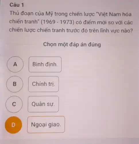 Câu 1
Thủ đoạn của Mỹ trong chiến lược ."Việt Nam hóa
chiến tranh" (1969-1973) có điểm mới so với các
chiến lược chiến tranh trước đó trên lĩnh vực nào?
Chọn một đáp án đúng
A )
Bình đinh.
B )
Chính tri.
C C
Quân sư.
D
.
Ngoại giao.