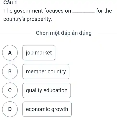 Câu 1
The government focuses on __ for the
country's prosperity.
Chọn một đáp án đúng
A job market A
B member country B
C quality education C
D economic growth