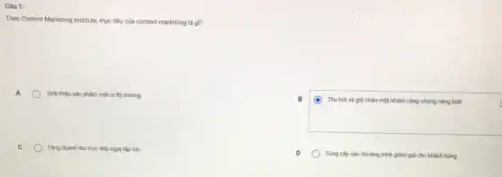 Câu 1:
Theo Content Marketing Institute mục tiêu của content marketing là gì?
Giới thiêu sản phẩm mới ra thị trường
B
(O) Thu hút và giữ chân một nhóm công chúng riêng biệt
Tǎng doanh thu tryc tiếp ngay lập tức
Cung cấp các chương trình giảm giá cho khách hàng