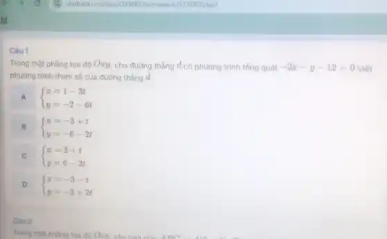 Câu 1
Trong mặt phẳng tọa độ Ozy, cho đường thẳng d có phương trình tổng quát -2x-y-12=0 Viết
phương trình tham số của đường thẳng d,
A  ) x=1-3t y=-2-6t 
B  ) x=-3+t y=-6-2t 
C  ) x=3+t y=6-2t  c
D  ) x=-3-t y=-3+2t 
Câu 2