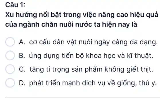 Câu 1:
Xu hướng nổi bật trong việc nâng cao hiệu quả
của ngành chǎn nuôi nước ta hiện nay là
A. cơ cấu đàn vật nuôi ngày ' càng đa dạng.
B. ứng dụng tiến bộ khoa học và kĩ thuật.
C. tǎng tỉ trọng sản phẩm không giết thịt.
D. phát triển mạnh dịch vụ về giống, thú y.