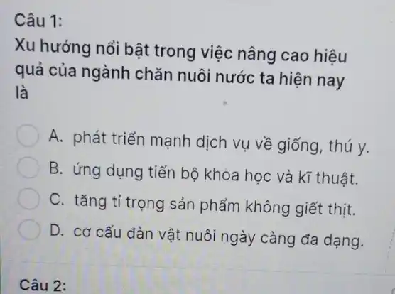 Câu 1:
Xu hướng nổi bật trong việc nâng cao hiệu
quả của ngành chǎn nuôi nước ta hiện nay
là
A. phát triển mạnh dịch vụ về giống thú y.
B. ứng dụng tiến bộ khóa học và kĩ thuật.
C. tǎng tỉ trọng sản phẩm không giết thịt.
D. cơ cấu đàn vật nuôi ngày càng đa dạng.
Câu 2: