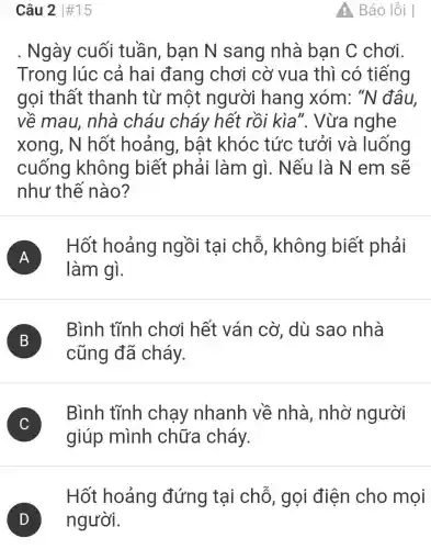 Câu 2 #15
. Ngày cuối tuần, ban N sang nhà ban C chơi.
Trong lúc cả hai đang chơi cờ vua thì có tiếng
gọi thất thanh từ một người hang xóm:"N đâu.
về mau,nhà cháu cháy hết rồi kìa ". Vừa nghe
xong, N hốt hoảng , bất khóc tức tưởi và luống
cuống không biết phải làm gì.Nếu là N em sẽ
như thế nào?
A )
Hốt hoảng ngồi tại chỗ , không biết phải
làm gì.
B B
cũng đã cháy.
Bình tĩnh chơi hết ván cờ, dù sao nhà
C C
giúp mình chữa cháy.
Bình tĩnh chạy nhanh về nhà, nhờ người
Hốt hoảng đứng tại chỗ, gọi điện cho mọi
Báo lỗi |