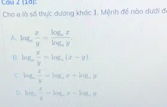 Câu 2 (1d):
Cho a là số thực dương khác 1 . Mệnh đề nào dưới d
log_(a)(x)/(y)=(log_(a)x)/(log_(a)y)
log_(a)(x)/(y)=log_(a)(x-y)
log_(a)(x)/(y)=log_(a)x+log_(a)y
x log_(a)(x)/(y)=log_(a)x-log_(a)y