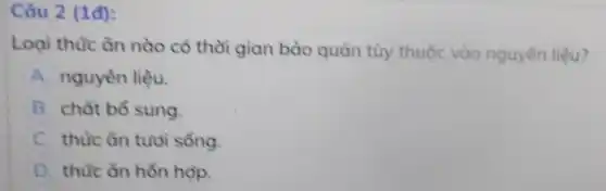 Câu 2 (1đ):
Loại thức ǎn nào có thời gian bảo quản tùy thuộc vào nguyên liệu?
A. nguyên liệu.
B. chất bổ sung.
C. thức ǎn tujdi sổng.
D. thức ǎn hồn hop.