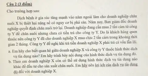 Câu 2 (3 điểm)
Cho trường hợp sau:
Dịch bệnh ở gia súc tǎng mạnh vào nǎm ngoái làm cho doanh nghiệp chǎn
nuôi X bị thiệt hại nặng nê có nguy cơ bị phá sản. Nǎm nay, Ban giám đốc doanh
nghiệp quyết định chǎn nuôi trở lại. Doanh nghiệp đang cân mua 2 tấn cám từ công
ty Y để chǎn nuôi nhưng chưa có tiền trả cho công ty Y. Do là khách hàng quen
thuộc nên công ty Y đã cho doanh nghiệp X mua chịu 2 tấn cảm trong khoảng thời
gian 2 tháng. Công ty Y để nghị khi trả tiền doanh nghiệp X phải trả cả vốn lẫn lãi.
a. Em hãy cho biết quan hệ giữa doanh nghiệp X và công ty Y thuộc hình thức dịch
vụ tín dụng nào?Em hãy trình bày nội dung của hình thức dịch vụ tín dụng đó.
b. Theo em doanh nghiệp X còn có thể sử dụng hình thức dịch vụ tín dụng nào
khác để đầu tư cho sản xuất chǎn nuôi. Em hãy nêu lợi ích của dịch vu tin dung
đó đối với doanh nghiệp X.