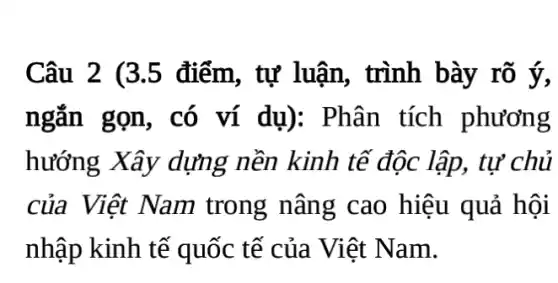 Câu 2 (3.5 điểm, tự luận,, trình bày rõ ý,
ngắn gọn, có ví dụ): Phân tích phương
hướng Xây dựng nền kinh tế độc lập, tự 'chủ
của Việt Nam trong nâng cao hiệu quả hội
nhập kinh tế quốc tế của Việt Nam.