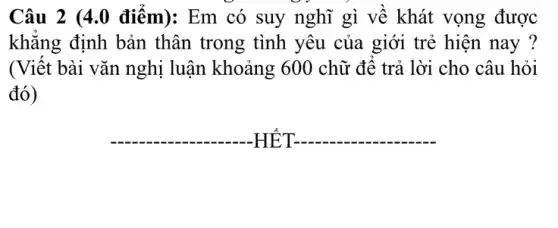 Câu 2 (4.0 điểm): Em có suy nghĩ gì về khát vọng được
khẳng định bản thân trong tình yêu của giới trẻ hiện nay ?
(Viết bài vǎn nghị luận khoảng 600 chữ để trả lời cho câu hỏi
đó)
__
__