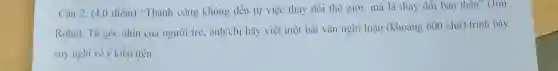 Câu 2. (4,0 điểm) "Thành công không đến từ việc thay đổi thế giới, mà là thay dôi bản thân" (Jim
Rohn). Từ gó nhìn của người trẻ. anh/chi hãy viết một bài vǎn nghị luận (khoảng 600 chữ) trình bày
suy nghĩ về ý kiến trên.