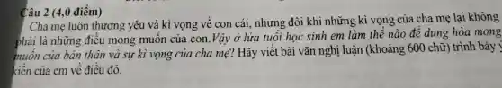 Câu 2 (4,0 điểm)
Cha mẹ luôn thương yêu và kì vọng về con cái,nhưng đôi khi những kì vọng của cha mẹ lại không
phải là những điều mong muôn của con .Vậy ở lửa tuổi học sinh em làm thế nào để dung hòa mong
muốn của bản thân và sự kì vọng của cha mẹ? Hãy viết bài vǎn nghị luận (khoảng 600 chữ) trình bày
kiến của em về điều đó.