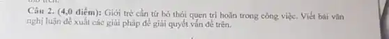 Câu 2. (4,0 điểm):Giới trè cần từ bỏ thói quen tri hoãn trong công việc Viết bài vǎn
nghị luận đề xuất các giải pháp để giải quyết vấn đề trên.