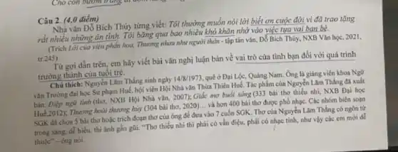 Câu 2. (4,0 điểm)
Nhà vǎn Đỏ Bích Thúy từng viết: Tôi thường muốn nói lời biết ơn cuộc đời vì đã trao tặng
rất nhiều những ân tình. Tôi bǎng qua bao nhiêu khó khǎn nhờ vào việc tựa vai ban bè.
(Trich Lời của viên phẩn hoa. Thương nhau như người thân -tập tàn vǎn, Đỗ Bích Thủy, NXB Vǎn học, 2021,
tr.245)
Từ gợi dẫn trên,em hãy viết bài vǎn nghị luận bàn về vai trò của tình bạn đối với quá trình
trưởng thành của tuổi trẻ.
Chú thich: Nguyễn Làm Thẳng sinh ngày
14/8/1973 quê ở Đại Lộc.Quàng Nam. Ông là giảng viên khoa Ngữ
vǎn Trường đại học Sư phạm Huế, hội viên Hội Nhà vǎn Thừa Thiên Huế. Tác phẩm của Nguyễn Lãm Thắng đã xuất
bàn: Điệp ngữ tinh (thơ, NXB Hội Nhà vǎn, 2007);Giấc mơ buổi sáng (333 bài thơ thiếu nhi, NXB Đại học
Hué_2012), Thương hoài thương hủy (304 bài thơ 2020)... và hơn 400 bài thơ được phổ nhạc. Các nhóm biên soan
SGK đã chọn 5 bài thơ hoặc trích đoạn thơ của ông để đưa vào 7 cuốn SGK. Thơ của Nguyễn Lãm Thắng có ngôn từ
trong sáng, dễ hiểu.thi ảnh gần gũi."Thơ thiếu nhi thì phải có vần điệu.phài có nhạc tính.như vậy các em mới dê
thuộc"- ông nói.