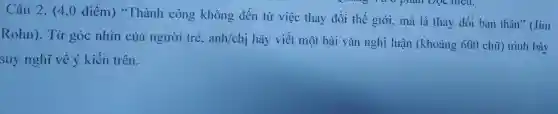 Câu 2. (4,0 điểm)"Thành công kh ông đết từ việc thay đổi the giới., mà là tha y đối bảr thân '' Jim
Rohn ). Từ góc nhìn của người tré,anl √chị hãy viết một bà i vǎn nghị lu ân (kho:ảng 600 chữ)trình bày
suy nghĩ về v kiến trên.