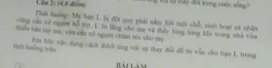 Câu 2: (4,0 điểm)
Tính huống: Mẹ bạn L bị đột quy phải nǎm liệt một chỗ, sinh hoạt cá nhân
cũng cần có người hồ trợ. L lo làng cho mẹ và thấy lùng tùng khi trong nhà vừa
thiếu bản tay mẹ, vừa cần có người châm sóc cho mẹ.
Em hãy vận dụng cách thích ứng với sự thay đồi để tư vẩn cho bạn L trong
tinh huống trên
BÀILIM