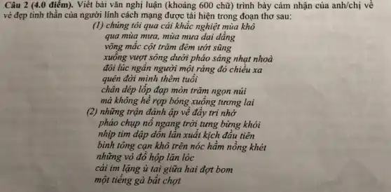 Câu 2 (4.0 điểm).Viết bài vǎn nghị luận (khoảng 600 chữ)trình bày cảm nhận của anh/chị về
vẻ đẹp tinh thần của người lính cách mạng được tái hiện trong đoạn thơ sau:
(1) chúng tôi qua cái khắc nghiệt mùa khô
qua mùa mưa, mùa mưa dai dẳng
võng mắc cột trǎm đêm ướt sũng
xuống vượt sông dưới pháo sáng nhạt nhoà
đôi lúc ngẩn người một ráng đỏ chiều xa
quên đời mình thêm tuổi
chân dép lốp đạp mòn trǎm ngọn núi
mà không hề rợp bóng xuống tương lai
(2) những trận đánh ập về đầy tri nhớ
pháo chụp nổ ngang trời tưng bừng khói
nhịp tìm dập dồn lần xuất kịch đầu tiên
bình tông cạn khô trên nóc hầm nồng khét
những vỏ đồ hộp lǎn lóc
cái im lặng ù tai giữa hai đợt bom
một tiếng gà bất chợt