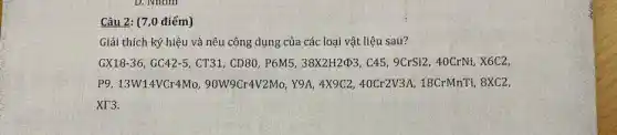 Câu 2: (7,0 điểm)
Giải thích ký hiệu và nêu công dụng của các loại vật liệu sau?
GX18-36, GC42-5 , CT31, CD80, P6M538X2H24p3, C45, 9CrSi2,, 40CrNi, X6C2,
P9, 13W14VCr4Mo,90W9Cr4V2Mo, Y9A, 4X9C240Cr2V3A, 18CrMnTj,8XC2,
XT3.