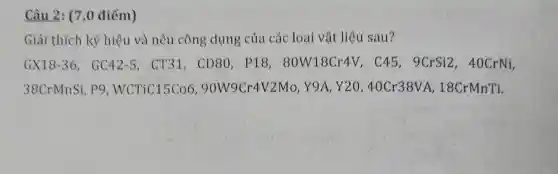 Câu 2: (7,0 điểm)
Giải thích ký hiệu và nêu công dụng của các loại vật liệu sau?
GX18-36,GC42-5 , CT31, CD80 . P18.80W18Cr4 V, C45, 9CrS12.40CrNí,
38CrMnSi p9 , WCTiC15Co690W9Cr4V2M , Y9A, Y20,40Cr38VA , 18CrMnTi.