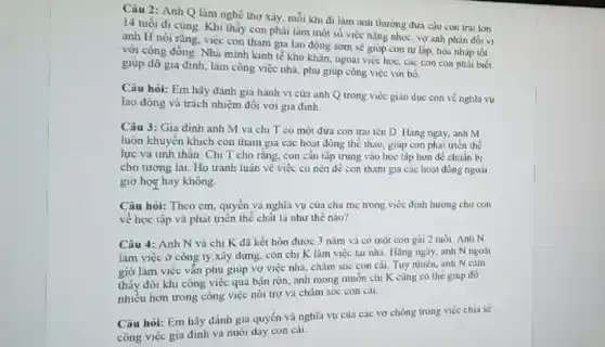 Câu 2: Anh Q làm nghề thơ xây.mỗi khi đi làm anh thường đưa cậu con trai lớn
14 tuổi đi cùng Khi thấy con phải làm một số việc nặng nhọc, vợ anh phàn đối vị
anh H nói rằng, việc con tham gia lao động sớm sẽ giúp con tự lập, hoa nhap tot
với công đồng. Nhà minh kinh tế kho khǎn, ngoai việc học cac con con phải biết
giup đỡ gia dinh làm công việc nhà phụ giúp công việc vớn bô.
Câu hỏi: Em hãy đành gia hành vi của anh Q trong việc giao duc con về nghĩa vụ
lao đông và trách nhiệm đối với gia đinh.
Câu 3: Gia đình anh M va chi T co một đứa con trai ten D Hàng ngay, anh M
luôn khuyến khích con tham gia cac hoat động thể thao, giúp con phạt thén thể
lực và tinh thần Chị T cho rǎng.con cân tập trung vào học tập hơn đé chuān bị
cho tương lai. Họ tranh luận về viêc co nên đề con tham gia cac hoat đóng ngoài
giờ hos hay không.
Câu hoi: Theo cm quyền và nghĩa vụ của cha mẹ trong việc định hương cho con
về học tập và phát triển thế chất là như thế nào?
Câu 4: Anh N và chị K đã kết hôn đươc 3 nǎm và có một con gái 2 ruồi.Anh N
làm việc ở công ly xây dựng, còn chị K làm việc tai nhà. Hãng ngày,anh N ngoàt
giờ làm việc vǎn phụ giúp vợ việc nhà, chǎm sóc con cái. Tuy nhiên, anh N cim
thấy đôi khi công việc qua bạn rọn.anh mong muốn chi K cùng có the giúp đô
nhiều hơn trong công việc nói trợ va chǎm sóc con cái.
Câu hỏi: Em hãy đánh giá quyền và nghĩa vụ của các vợ chồng trong việc chia se
công việc gia đình và nuôi day con cái.