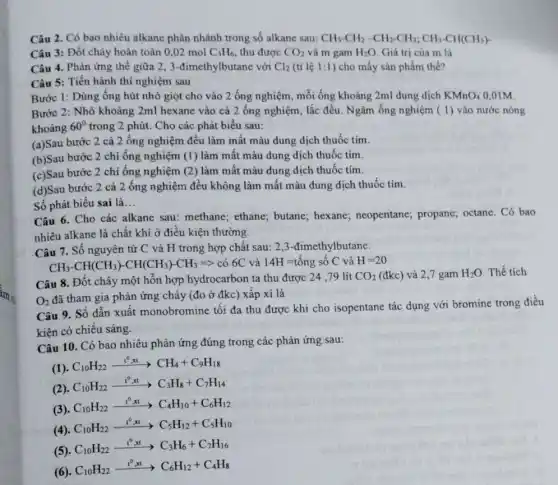 Câu 2. Có bao nhiêu alkane phân nhánh trong số alkane sau: CH_(3)-CH_(2)-CH_(2)-CH_(3);CH_(3)-CH(CH_(3))-
Câu 3: Đốt cháy hoàn toàn 0,02 mol C_(3)H_(6) thu được CO_(2) và m gam H_(2)O Giá trị của m là
Câu 4. Phản ứng thế giữa 2, 3 -đimethylbutane với Cl_(2) (tỉ lệ 1:1 ) cho mấy sản phẩm thế?
Câu 5: Tiến hành thí nghiệm sau
Bước 1: Dùng ống hút nhỏ giọt cho vào 2 ống nghiệm mỗi ống khoảng 2ml dung dịch KMnO_(4) 0,01M.
Bước 2: Nhỏ khoảng 2ml hexane vào cả 2 ống nghiệm, lắc đều. Ngâm ống nghiệm ( 1) vào nước nóng
khoảng 60^circ  trong 2 phút. Cho các phát biểu sau:
(a)Sau bước 2 cả 2 ống nghiệm đều làm mất màu dung dịch thuốc tím.
(b)Sau bước 2 chỉ ống nghiệm (1) làm mất màu dung dịch thuốc tím.
(c)Sau bước 2 chỉ ống nghiệm (2) làm mất màu dung dịch thuốc tím.
(d)Sau bước 2 cả 2 ống nghiệm đều không làm mất màu dung dịch thuốc tím.
Số phát biểu sai là __
Câu 6. Cho các alkane sau: methane;ethane; butane; hexane;neopentane; propane;octane. Có bao
nhiêu alkane là chất khí ở điều kiện thường.
Câu 7. Số nguyên từ C và H trong hợp chất sau:2,3-đimethylbutane.
CH_(3)-CH(CH_(3))-CH(CH_(3))-CH_(3)Longrightarrow  có 6C và 14H =tổng số C và H=20
Câu 8. Đốt cháy một hỗn hợp hydrocarbon ta thu được 24 ,79 lít
CO_(2) (đkc) và 2,7 gam H_(2)O Thể tích
O_(2)
đã tham gia phản ứng chảy (đo ở đkc) xấp xi là
Câu 9. Số dẫn xuất monobromine tối đa thu được khi cho isopentane tác dụng với bromine trong điều
kiên có chiếu sáng.
Câu 10. Có bao nhiêu phản ứng đúng trong các phản ứng sau:
(1).
C_(10)H_(22)xrightarrow (t^0,xt)CH_(4)+C_(9)H_(18)
(2).
C_(10)H_(22)xrightarrow (t^0,xt)C_(3)H_(8)+C_(7)H_(14)
(3). C_(10)H_(22)xrightarrow (t^0,xt)C_(4)H_(10)+C_(6)H_(12)
(4).
C_(10)H_(22)xrightarrow (t^0,xt)C_(5)H_(12)+C_(5)H_(10)
(5).
C_(10)H_(22)xrightarrow (t^0,xt)C_(3)H_(6)+C_(7)H_(16)
(6).
C_(10)H_(22)xrightarrow (t^0,xt)C_(6)H_(12)+C_(4)H_(8)