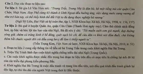 Câu 2. Đọc các đoạn tư liệu sau:
Tư liệu 1: Sử gia Lê Vǎn Hưu nói: "Trung Trắc, Trưng Nhị là đàn bà,hô một tiếng mà các quận Cửu
Chân, Nhật Nam, Hợp Phổ cùng 65 thành ở Lĩnh Ngoại đều hưởng ứng, việc dựng nước xưng vương dễ
như trở bàn tay,có thể thấy hình thế đất Việt ta đủ dựng được nghiệp bá vương"
(Ngô Sỹ Liên, Đại Việt sử ký toàn thư, tập 1, NXB Khoa học Xã hội,Hà Nội, 1998,tr. 156,157)
Tư liệu 2: Bà quê ở huyện Quân An, quận Cửu Chân (Thanh Hoá ngày nay). Cǎm thù chính sách đồng
hoá, áp bức và bóc lột tàn bạo của nhà Ngô, Bà đã nêu ý chí:"Tôi muốn cưỡi cơn gió mạnh, đạp đường
sóng giữ, chém cá tràng kình ở bể đông, quét sạch bờ cõi, để cứu dân ra khỏi nơi đắm đuối, chứ không
thèm bắt chước người đời cúi đầu cong lưng để làm tì thiếp người ta".
(Trần Trọng Kim, Việt Nam sử lược, NXB Khoa học Xã hội,Hà Nội, 2010, tr.51)
a. Đoạn tư liệu 2 cung cấp thông tin về tiểu sử bà Trưng Trắc trong cuộc khởi nghĩa Hai Bà Trưng.
b. Triệu Thị Trinh lãnh đạo cuộc khởi nghĩa chống triều đại nhà Ngô (Trung Quốc).
c. Các cuộc khởi nghĩa được nhắc đến trong hai đoạn tư liệu trên đều có mục tiêu là chống lại ách đô hộ
của các triều đại phong kiến phương Bắc.
d. Khởi nghĩa Hai Bà Trưng là cuộc đấu tranh vũ trang lớn đầu tiên, mở đầu quá trình đấu tranh giành lại
độc lập, tự chủ lâu dài của người Việt trong thời kì Bắc thuộc.