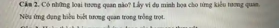 Câu 2. Có những loại tương quan nào?Lấy ví dụ minh họa cho từng kiểu tương quan.
Nêu ứng dụng hiểu biết tương quan trong trồng trọt.