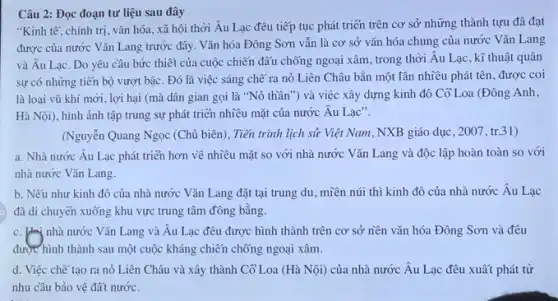 Câu 2: Đọc đoạn tư liệu sau đây
"Kinh tế, chính trị . vǎn hóa, xã hội thời Âu Lạc đều tiếp tục phát triển trên cơ sở những thành tựu đã đạt
được của nước Vǎn Lang trước đây. Vǎn hóa Đông Sơn vẫn là cơ sở vǎn hóa chung của nước Vǎn Lang
và Âu Lạc. Do yêu cầu bức thiết của cuộc chiến đấu chống ngoại xâm, trong thời Âu Lạc, kĩ thuật quân
sự có những tiến bộ vượt bậc. Đó là việc sáng chẽ ra nỏ Liên Châu bắn một lần nhiều phát tên, được coi
là loại vũ khí mới, lợi hại (mà dân gian gọi là "Nỏ thần") và việc xây dựng kinh đô Cổ Loa (Đông Anh,
Hà Nội), hình ảnh tập trung sự phát triển nhiều mặt của nước Âu Lạc".
(Nguyễn Quang Ngọc (Chủ biên), Tiến trình lịch sử Việt Nam, NXB giáo dục, 2007, tr.31)
a. Nhà nước Âu Lạc phát triển hơn về nhiều mặt so với nhà nước Vǎn Lang và độc lập hoàn toàn so với
nhà nước Vǎn Lang.
b. Nếu như kinh đô của nhà nước Vǎn Lang đặt tại trung du, miền núi thì kinh đô của nhà nước Âu Lạc
đã di chuyển xuống khu vực trung tâm đồng bằng.
c. Hai nhà nước Vǎn Lang và Âu Lạc đêu được hình thành trên cơ sở nền vǎn hóa Đông Sơn và đều
được hình thành sau một cuộc kháng chiến chống ngoại xâm.
d. Việc chế tạo ra nỏ Liên Châu và xây thành Cổ Loa (Hà Nội) của nhà nước Âu Lạc đêu xuất phát từ
nhu cầu bảo vệ đất nước.