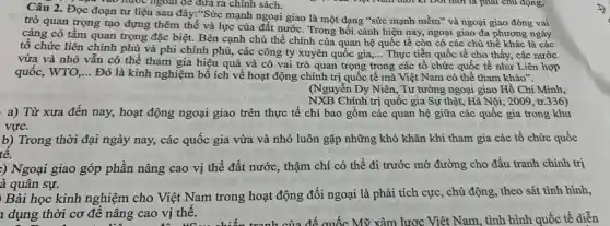 Câu 2. Đọc đoạn tư liệu sau đây:"Sức mạnh ngoại giao là một dạng "sức mạnh mềm"và ngoại giao đóng vai
C. Nao nước ngoài để đưa ra chính sách.
trò quan trọng tạo đựng thêm thế và lực của đất nướC. Trong bối cảnh hiện nay, ngoại giao đa phương ngày
càng có tầm quan trọng đặc biệt. Bên cạnh chủ thể chính của quan hệ quốc tế còn có các chủ thể khác là các
tô chức liên chính phù và phi chính phủ,các công ty xuyên quốc gia,...
Thực tiễn quốc tế cho thấy, các nước
vừa và nhỏ vẫn có thể tham gia hiệu quả và có vai trò quan trọng trong các tổ chức quốc tế như Liên hợp
__
quốc, WTO, __
Đó là kinh nghiệm bổ ích về hoạt động chính trị quốc tế mà Việt Nam có thể tham khảo".
(Nguyễn Dy Niên , Tư tưởng ngoại giao Hồ Chí Minh,
NXB Chính trị quốc gia Sự thật, Hà Nội, 2009, tr.336)
a) Từ xưa đến nay,hoạt động ngoại giao trên thực tế chỉ bao gồm các quan hệ giữa các quốc gia trong khu
b) Trong thời đại ngày nay, các quốc gia vừa và nhỏ luôn gặp những khó khǎn khi tham gia các tổ chức quốc
:) Ngoại giao góp phần nâng cao vị thế đất nước, thậm chí có thể đi trước mờ đường cho đấu tranh chính trị
à quân sự.
học kinh nghiệm cho Việt Nam trong hoạt động đối ngoại là phải tích cực, chủ động, theo sát tình hình,
1 dụng thời cơ đê nâng cao vị thế.