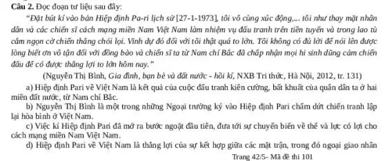 Câu 2. Đọc đoạn tư liệu sau đây:
"Đặt bút kí vào bản Hiệp định Pa-ri lịch sử [27-1-1973] tôi vô cùng xúc động, __ tôi như thay mặt nhân
dân và các chiến sĩ cách mạng miền Nam Việt Nam làm nhiệm vụ đấu tranh trên tiền tuyến và trong lao tù
cắm ngọn cờ chiến thẳng chói lọi. Vình dự đó đối với tôi thật quá to lớn.Tôi không có đủ lời để nói lên được
lòng biết ơn vô tận đối với đồng bào và chiến sĩ ta từ Nam chí Bắc đã chấp nhận mọi hi sinh dũng cảm chiến
đấu để có được thẳng lợi to lớn hôm nay. "
(Nguyễn Thị Bình, Gia đình, bạn bè và đất nước - hồi kí,NXB Tri thức, Hà Nội, 2012, tr. 131)
a) Hiệp định Pari về Việt Nam là kết quả của cuộc đấu tranh kiên cường.bất khuất của quân dân ta ở hai
miền đất nước, từ Nam chí Bắc.
b) Nguyễn Thị Bình là một trong những Ngoại trưởng ký vào Hiệp định Pari chấm dứt chiến tranh lập
lại hòa bình ở Việt Nam.
c) Việc kí Hiệp định Pari đã mở ra bước ngoặt đầu tiên, đưa tới sự chuyển biến về thế và lực có lợi cho
cách mạng miền Nam Việt Nam.
d) Hiệp định Pari về Việt Nam là thẳng lợi của sự kết hợp giữa các mặt trận, trong đó ngoại giao nhân
Trang 42/5 - Mã đề thi 101