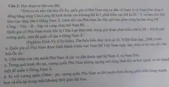 Câu 2: Đọc đoạn tư liệu sau đây:
"Trên cơ sở nền vǎn hóa Óc Eo.quốc gia cổ Phù Nam của cư dân cô Nam Á và Nam Đảo sống ở
đồng bằng sông Cửu Long đã hình thành vào khoảng thế kì I , phát triển vào thế ki III - V và làm chủ một
khu vực rộng lớn ở Đông Nam Á. Lãnh thổ của Phù Nam lúc bấy giờ bao gồm vùng hạ lưu sông Mê
Công - Tôn -lê - Sáp và vùng châu thổ Nam Bộ __
Quốc gia cổ Phù Nam trước khi bị Chân Lạp thôn tính, trong giai đoạn phát triền (thế kì III - VI) là một
cường quốc,một đế quốc cổ đại ở Đông Nam Á".
(Nghiêm Đình Vỳ (Chủ biên),Tìm hiểu kiến thức lịch sử 10.NXB Giáo dục , 2008. tr.66)
a. Quốc gia cổ Phù Nam được hình thành ở khu vực Nam Bộ Việt Nam ngày nay, trên cơ sở của nền vǎn
hóa Óc Eo.
b. Chủ nhân của vǎn minh Phù Nam là các cư dân thuộc ngữ hệ Nam Á và Nam Đảo.
c. Trong quá trình tồn tại , vương quốc Phù Nam không ngừng mở rộng lãnh thổ ra bên ngoài và trở thàn
một đế quốc ở Đông Nam Á.
d. So với vương quốc Chǎm -pa, vương quốc Phù Nam ra đời muộn hơn nhưng phát triển hùng mạnh
hơn và tồn tại trong một khoảng thời gian dài hơn