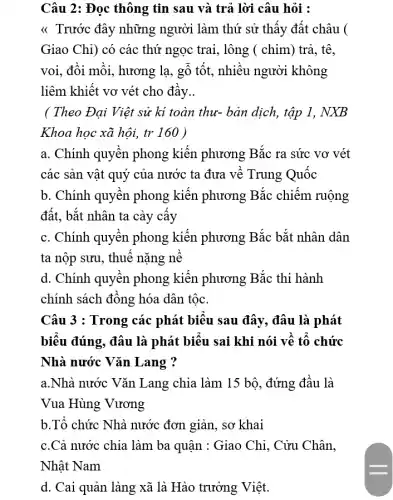 Câu 2: Đọc thông tin sau và trả lời câu hỏi :
<< Trước đây những người làm thứ sử thấy đất châu (
Giao Chỉ) có các thứ ngọc trai, lông ( chim) trả, tê,
voi, đồi mồi, hương lạ, gỗ tốt, nhiều người không
liêm khiết vơ vét cho đầy __
( Theo Đại Việt sử kí toàn thư-bản dịch, tập 1 . NXB
Khoa học xã hội,tr 160 )
a. Chính quyền phong kiến phương Bắc ra sức vơ vét
các sản vật quý của nước ta đưa về Trung Quốc
b. Chính quyền phong kiến phương Bắc chiếm ruộng
đất, bắt nhân ta cày cây
c. Chính quyền phong kiến phương Bắc bắt nhân dân
ta nộp sưu, thuế nặng nê
d. Chính quyền phong kiến phương Bắc thi hành
chính sách đồng hóa dân tộc.
Câu 3 : Trong các phát biểu sau đây,, đâu là phát
biểu đúng, đâu là phát biểu sai khi nói về tố chức
Nhà nước Vǎn .Lang ?
a.Nhà nước Vǎn Lang chia làm 15 bộ, đứng đầu . là
Vua Hùng Vương
b.Tổ chức Nhà nước đơn giản, sơ khai
c.Cả nước chia làm ba quận : Giao Chỉ . Cửu Chân.
Nhật Nam
d. Cai quản làng xã là Hào trưởng Việt.