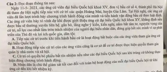 Câu 2: Đọc đoạn thông tin sau:
Ngày 11-5-2021 , các ứng cử viên đại biểu Quốc hội khoá XV, đơn vị bầu cử số 4., thành phố Hà Nội
đã tham dự Hội nghị tiếp xúc với cứ trì các quận Hoàng Mai, huyện Gia Lâm. Tại Hội nghị , các ứng cử
viên đã lần lượt trình bày chương trình hành động của mình và tiến hành vận động bầu cử theo luật định.
Các ứng cử viên bày tỏ vinh dự khi được giới thiệu ứng cử đại biểu Quốc hội khoa XV., khẳng định nều
được bầu sẽ thường xuyên liên hệ, gắn bó, lắng nghe ý kiến, kiến nghị, nắm bắt tâm tư, nguyện vọng của
cử tri, nỗ lực cao nhất làm tròn trách nhiệm của người đại biểu nhân dân , đóng góp hết sức mình vì sự phát
triển của Thủ đô và lợi ích quốc gia, dân tộc
A. Tiếp xúc cử tri trước khi tiến hành bầu cử là hoạt động bắt buộc của các ứng viên tham gia ứng cử
đại biểu Quốc hội.
B. Hoạt động tiếp xúc cử trị của các ứng viên cũng là cơ sở để cư tri được thực hiện quyền tham gia
quản lý nhà nước và xã hội.
C. Cử tri có quyền bỏ phiếu bất tín nhiệm nếu như các đại biểu Quốc hội sau khi trúng cử không thực
hiện đúng chương trình hành động.
D. Nhân dân là chủ thể giám sát tối cao đối với toàn bộ hoạt động của mỗi đại biểu Quốc hội từ khi
ứng cử đến khi hết nhiệm kỳ.