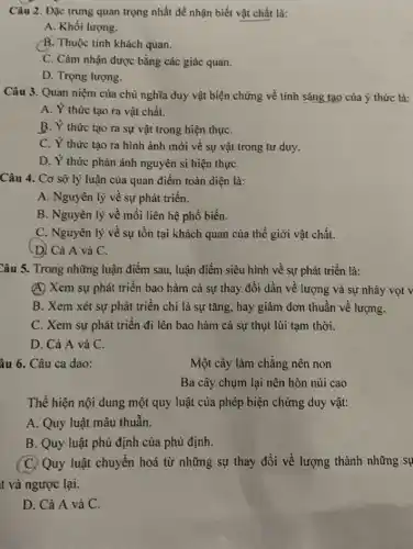 Câu 2. Đặc trưng quan trọng nhất để nhận biết vật chất là:
A. Khối lượng.
(B. Thuộc tính khách quan.
C. Cảm nhận được bằng các giác quan.
D. Trọng lượng.
Câu 3. Quan niệm của chủ nghĩa duy vật biện chứng về tính sáng tạo của ý thức lả:
A. Ý thức tạo ra vật chất.
B. Ý thức tạo ra sự vật trong hiện thựC.
C. Ý thức tạo ra hình ảnh mới về sự vật trong tư duy.
D. Ý thức phản ánh nguyên si hiện thựC.
Câu 4. Cơ sở lý luận của quan điểm toàn diện là:
A. Nguyên lý về sự phát triển.
B. Nguyên lý về mối liên hệ phổ biến.
C. Nguyên lý về sự tồn tại khách quan của thế giới vật chất.
(D) Cả A và C.
Câu 5. Trong những luận điểm sau, luận điểm siêu hình về sự phát triển là:
(A) Xem sự phát triển bao hàm cả sự thay đổi dần về lượng và sự nhảy vọt v
B. Xem xét sự phát triển chỉ là sự tǎng, hay giảm đơn thuần về lượng.
C. Xem sự phát triển đi lên bao hàm cả sự thụt lùi tạm thời.
D. Cả A và C.
âu 6. Câu ca dao:
Một cây làm chằng nên non
Ba cây chụm lại nên hòn núi cao
Thể hiện nội dung một quy luật của phép biện chứng duy vật:
A. Quy luật mâu thuẫn.
B. Quy luật phù định của phủ định.
(C) Quy luật chuyển hoá từ những sự thay đổi về lượng thành những sự
D. Cả A và C.