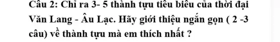 Câu 2: Chỉ ra 3-5 thành tưu tiêu biểu của thời đai
Vǎn Lang - Âu Lạc . Hãy giới thiệu ngǎn gọn (2-3
câu) về thành tựu mà em thích nhất ?