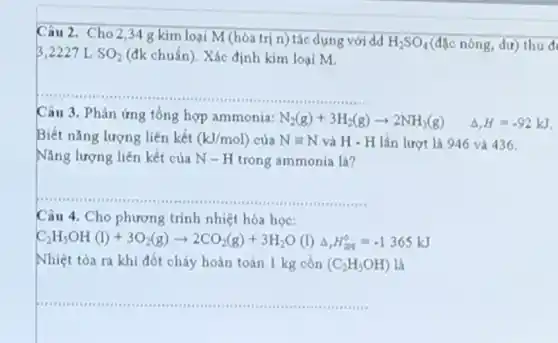 Câu 2. Cho 234 g kim loại M (hóa trị n) tác dụng với dd
H_(2)SO_(4) (đặc nóng, dư) thu đ
3,2227 L SO_(2) (đk chuẩn). Xác định kim loại M.
__
Câu 3. Phản ứng tổng hợp ammonia: N_(2)(g)+3H_(2)(g)arrow 2NH_(3)(g) Delta ,H=-92kJ
Biết nǎng lượng liên kết (kJ/mol) của Nequiv N và H - H lần lượt là 946 và 436
Nǎng lượng liên kết của N-H trong ammonia là?
__
Câu 4. Cho phương trình nhiệt hóa học:
C_(2)H_(5)OH(l)+3O_(2)(g)arrow 2CO_(2)(g)+3H_(2)O(l)Delta ,H_(200)^0=-1365kJ
Nhiệt tòa ra khi đốt cháy hoàn toàn 1 kg cồn (C_(2)H_(3)OH) là
__