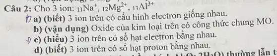 Câu 2: Cho 3 ion: (}_{11)Na^+,_(12)Mg^2+,_(13)Al^3+
Da) (biết) 3 ion trên có cấu hình electron giống nhau.
b) (vận dụng)Oxide của kim loại trên có công thức chung MO.
-D c) (hiểu) 3 ion trên có số hạt electron bằng nhau.
d) (biết) 3 ion trên có số hạt proton bằng nhau.