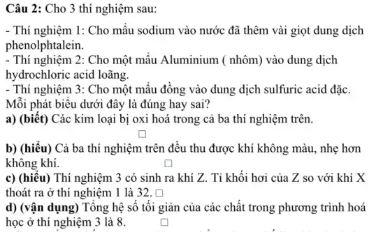 Câu 2: Cho 3 thí nghiệm sau:
- Thí nghiệm 1: Cho mẫu sodium vào nước đã thêm vài giọt dung dịch
phenolphtalein.
- Thí nghiệm 2: Cho một mẫu Aluminium (nhôm) vào dung dịch
hydrochloric acid loãng.
- Thí nghiệm 3: Cho một mẩu đồng vào dung dịch sulfuric acid đặc.
Mỗi phát biểu dưới đây là đúng hay sai?
a) (biết) Các kim loại bị oxi hoá trong cả ba thí nghiệm trên.
square 
b) (hiểu) Cả ba thí nghiệm trên đều thu được khí không màu, nhẹ hơn
không khí.	square 
c) (hiểu) Thí nghiệm 3 có sinh ra khí Z. Tỉ khối hơi của Z so với khí X
thoát ra ở thí nghiệm 1 là 32. []
d) (vận dụng) Tổng hệ số tối giản của các chất trong phương trình hoá
học ở thí nghiệm 3 là 8.