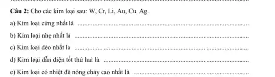 Câu 2: Cho các kim loại sau: W , Cr, Li, Au, Cu., Ag.
a) Kim loại cứng nhất là
__
....
b) Kim loại nhẹ nhất là __
....
c) Kim loại dẻo nhất là
__
.
d) Kim loại dẫn điện tốt thứ hai là __
e) Kim loại có nhiệt độ nóng chảy cao nhất là
__