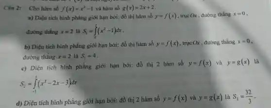 Câu 2: Cho hàm số f(x)=x^2-1 và hàm số g(x)=2x+2
a) Diện tích hình phẳng giới hạn bởi:đồ thị hàm số y=f(x) , trục Ox , đường thẳng x=0
đường thẳng x=2 là S_(1)=int _(0)^2(x^2-1)dx
b) Diện tích hình phẳng giới hạn bởi:đồ thị hàm số y=f(x) , trục Ox , đường thẳng x=0
đường thẳng x=2 là S_(1)=4
c) Diện tích hình phẳng giới hạn bởi: đồ thị 2 hàm số
y=f(x) và y=g(x) là
S_(2)=int _(-1)^3(x^2-2x-3)dx
d) Diện tích hình phẳng giới hạn bởi đồ thị 2 hàm số y=f(x) và y=g(x) là S_(2)=(32)/(3) -