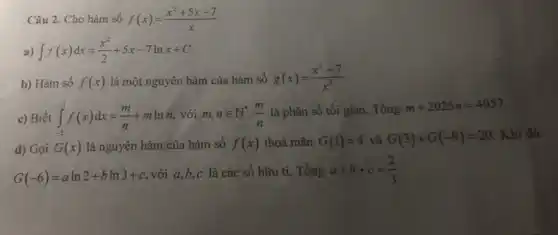 Câu 2. Cho hàm số f(x)=(x^2+5x-7)/(x)
int f(x)dx=(x^2)/(2)+5x-7lnx+C
b) Hàm số f(x) là một nguyên hàm của hàm số g(x)=(x^2+7)/(x^2)
c) Biết int _(-2)^-1f(x)dx=(m)/(n)+mlnn với m,nin N^ast ,(m)/(n) là phân số tối giản. Tồng
m+2025n=4057
d) Gọi G(x) là nguyên hàm của hàm số f(x) thoả mãn G(1)=4 và G(3)+G(-9)=20
Khi đó
G(-6)=aln2+bln3+c
với a,b,c là các số hữu ti. Tổng a+b+c=(2)/(3)