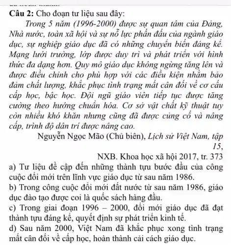 Câu 2: Cho đoạn tư liệu sau đây:
Trong 5 nǎm (1996-2000) được sự quan tâm của Đảng,
Nhà nước, toàn xã hội và sự nỗ lực phần đấu của ngành giáo
dục, sự nghiệp giáo dục đã có những chuyển biến đáng kể.
Mạng lưới trường,. lớp được duy trì và phát triển với hình
thức đa dạng hơn.Quy mô giáo dục không ngừng tǎng lên và
được điều chỉnh cho phù hợp với các điều kiện nhằm bảo
đảm chất lượng,, khác phục tình trạng mất cân đối về cơ cấu
cấp học, bậc họC.Đội ngũ giáo viên tiếp tục được tǎng
cường theo hướng chuẩn hóa. Cơ sở vật chất kỹ thuật tuy
còn nhiều khó khǎn nhưng cũng đã được củng cố và nâng
cấp, trình độ dân trí được nâng cao.
Nguyễn Ngọc Mão (Chủ biên).Lịch sử Việt Nam, tập
15,
NXB. Khoa học xã hội 2017, tr. 373
a) Tư liệu đề cập đến những thành tựu bước đầu của công
cuộc đối mới trên lĩnh vực giáo dục từ sau nǎm 1986.
b) Trong công cuộc đối mới đất nước từ sau nǎm 1986, giáo
dục đào tạo được coi là quốc sách hàng đầu.
c) Trong giai đoạn 1996-2000 , đối mới giáo dục đã đạt
thành tựu đáng kể , quyết định sự phát triển kinh tế.
d) Sau nǎm 2000 , Việt Nam đã khắc phục xong tình trạng
mất cân đối về cấp học, hoàn thành cải cách giáo duC.